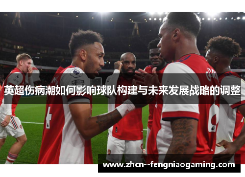 英超伤病潮如何影响球队构建与未来发展战略的调整 英超伤病潮如何影响球队构建与未来发展战略的调整