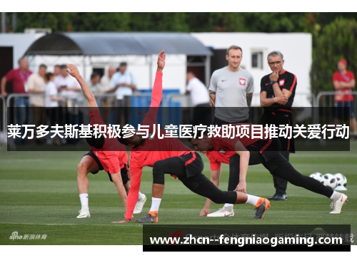 莱万多夫斯基积极参与儿童医疗救助项目推动关爱行动 莱万多夫斯基积极参与儿童医疗救助项目推动关爱行动