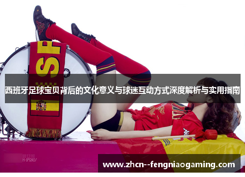 西班牙足球宝贝背后的文化意义与球迷互动方式深度解析与实用指南