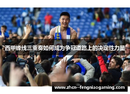 西甲锋线三重奏如何成为争冠道路上的决定性力量 西甲锋线三重奏如何成为争冠道路上的决定性力量