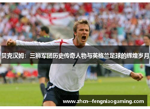 贝克汉姆:三狮军团历史传奇人物与英格兰足球的辉煌岁月 贝克汉姆:三狮军团历史传奇人物与英格兰足球的辉煌岁月