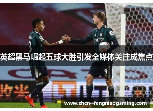 英超黑马崛起五球大胜引发全媒体关注成焦点 英超黑马崛起五球大胜引发全媒体关注成焦点