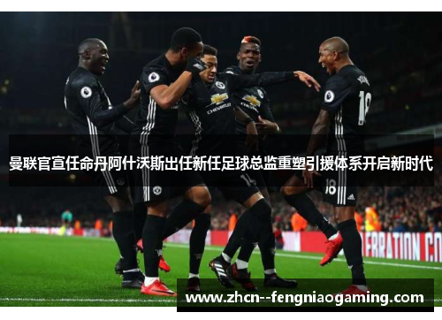 曼联官宣任命丹阿什沃斯出任新任足球总监重塑引援体系开启新时代