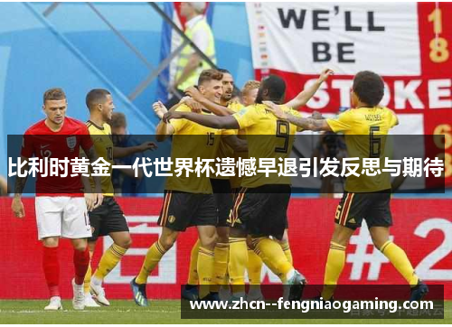 比利时黄金一代世界杯遗憾早退引发反思与期待 比利时黄金一代世界杯遗憾早退引发反思与期待