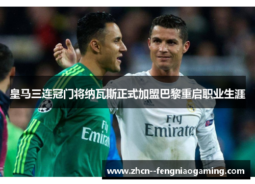 皇马三连冠门将纳瓦斯正式加盟巴黎重启职业生涯