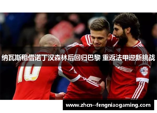 纳瓦斯租借诺丁汉森林后回归巴黎 重返法甲迎新挑战 纳瓦斯租借诺丁汉森林后回归巴黎 重返法甲迎新挑战