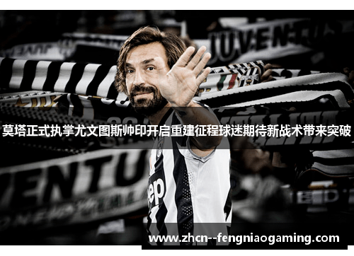 莫塔正式执掌尤文图斯帅印开启重建征程球迷期待新战术带来突破