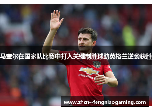 马奎尔在国家队比赛中打入关键制胜球助英格兰逆袭获胜