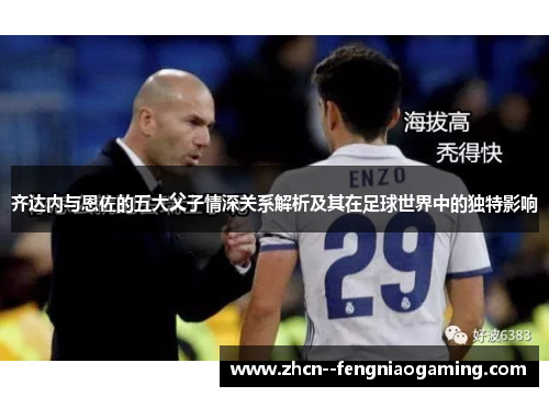 齐达内与恩佐的五大父子情深关系解析及其在足球世界中的独特影响