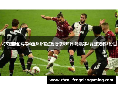 尤文图斯伯纳乌顽强反扑差点创造惊天逆转 残酷淘汰赛显现球队韧性