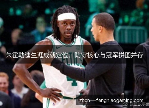 朱霍勒迪生涯成就定位,防守核心与冠军拼图并存 朱霍勒迪生涯成就定位,防守核心与冠军拼图并存